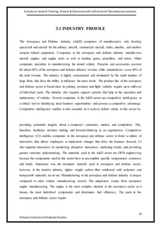 A study on need of Training, Process & Overview with reference to Tata advanced systems.
25
Acharya Institutesof Graduate Studies
3.1 INDUSTRY PROFILE
The Aerospace and Defense Industry (A&D) comprises of manufacturers who develop
spacecraft and aircraft for the military aircraft, commercial aircraft, tanks, missiles, and another
weapon related equipment. Companies in the aerospace and defense industry manufacture
aircraft engines and engine parts as well as landing gears, propellers, and rotors. Other
companies specialize in manufacturing the armed vehicle. Firearms and accessories account
for about 60% of the aerospace and defense industry revenue while ammunitions cover 40% of
the total revenue. The industry is highly concentrated and dominated by the small number of
large firms that have the ability to influence the price levels. The product line of the aerospace
and defense sector is broad since its primary products and flight vehicles require up to millions
of individual parts. The industry also requires support systems that help in the operation and
maintenance of vehicles. Several companies in the A&D sector use competitive intelligence as
a critical tool in identifying ideal business opportunities and possess a competitive advantage.
Competitive intelligence enables is also essential as it seeks to deliver clarity to this sector by
providing actionable insights about a company's customers, market, and competitors. This,
therefore, facilitates decision making and forward-thinking in an organization. Competitive
intelligence (CI) enables companies in the aerospace and defense sector to foster a culture of
innovation that allows employees to implement changes that drive the business forward. Cl
also supports innovation by monitoring disruptive innovation, marketing trends, and providing
greater customer understanding. The materials used in the A&D sector use DFM engineering
because the components used in this sector have to accomplish specific temperatures resistance
and loads. Aluminum was the dominant material used in aerospace and defense sector,
however, in the modern industry, lighter weight carbon fiber reinforced with polymers and
honeycomb materials are in use. Manufacturing in the aerospace and defense industry is unique
compared to other volume manufacturing sectors. The uniqueness comes from aerospace
engine manufacturing. The engine is the most complex element in the aerospace sector as it
houses the most individual components and determines fuel efficiency. The parts in the
aerospace and defense sector require
 