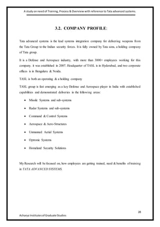 A study on need of Training, Process & Overview with reference to Tata advanced systems.
28
Acharya Institutesof Graduate Studies
3.2. COMPANY PROFILE:
Tata advanced systems is the lead systems integration company for delivering weapons from
the Tata Group to the Indian security forces. It is fully owned by Tata sons, a holding company
of Tata group.
It is a Defense and Aerospace industry, with more than 3000+ employees working for this
company. it was established in 2007. Headquarter of TASL is in Hyderabad, and two corporate
offices is in Bengaluru & Noida.
TASL is both an operating & a holding company
TASL group is fast emerging as a key Defense and Aerospace player in India with established
capabilities and demonstrated deliveries in the following areas:
 Missile Systems and sub-systems
 Radar Systems and sub-systems
 Command & Control Systems
 Aerospace & Aero-Structures
 Unmanned Aerial Systems
 Optronic Systems
 Homeland Security Solutions
My Research will be focused on, how employees are getting trained, need & benefits of training
in TATA ADVANCED SYSTEMS.
 
