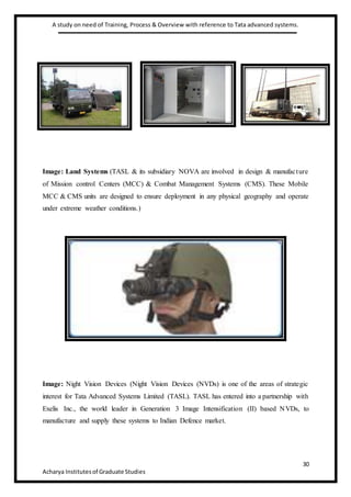 A study on need of Training, Process & Overview with reference to Tata advanced systems.
30
Acharya Institutesof Graduate Studies
Image: Land Systems (TASL & its subsidiary NOVA are involved in design & manufacture
of Mission control Centers (MCC) & Combat Management Systems (CMS). These Mobile
MCC & CMS units are designed to ensure deployment in any physical geography and operate
under extreme weather conditions.)
Image: Night Vision Devices (Night Vision Devices (NVDs) is one of the areas of strategic
interest for Tata Advanced Systems Limited (TASL). TASL has entered into a partnership with
Exelis Inc., the world leader in Generation 3 Image Intensification (II) based NVDs, to
manufacture and supply these systems to Indian Defence market.
 