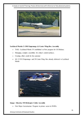 A study on need of Training, Process & Overview with reference to Tata advanced systems.
31
Acharya Institutesof Graduate Studies
Lockheed Martin C-130J Empennage & Center Wing-Box Assembly
 TASL -Lockheed Martin JV established as First program for US Defence.
 Managing complex assemblies for critical control-surfaces.
 Creating offset credit for the customer
 44+ C130 J Empennage and 28 Center Wing Box already delivered to Lockheed
Martin
Image: Sikorsky S92 Helicopter Cabin Assembly
 First Major Aerostructure Program in private sector in INDIA.
 