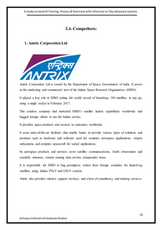A study on need of Training, Process & Overview with reference to Tata advanced systems.
33
Acharya Institutesof Graduate Studies
3.4. Competitors:
1. Antrix Corporation Ltd
Antrix Corporation Ltd is owned by the Department of Space, Government of India. It serves
as the marketing and commercial arm of the Indian Space Research Organization (ISRO).
It played a key role in ISRO setting the world record of launching 104 satellites in one go,
using a single rocket in February 2017.
This aviation company had marketed ISRO’s satellite launch capabilities worldwide and
bagged foreign clients to use the Indian service.
It provides space products and services to customers worldwide.
It owns state-of-the-art facilities that enable Antrix to provide various types of solutions and
products such as hardware and software used for complex aerospace applications, simple
subsystems and complex spacecraft for varied applications.
Its aerospace products and services cover satellite communications, Earth observation and
scientific missions, remote sensing data service, transponder lease.
It is responsible for ISRO to bag prestigious orders from foreign countries for launching
satellites using Indian PSLV and GSLV rockets.
Antrix also provides mission support services; and a host of consultancy and training services.
 