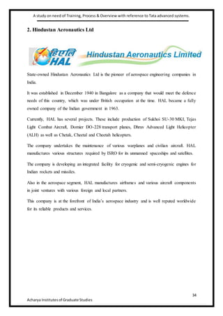 A study on need of Training, Process & Overview with reference to Tata advanced systems.
34
Acharya Institutesof Graduate Studies
2. Hindustan Aeronautics Ltd
State-owned Hindustan Aeronautics Ltd is the pioneer of aerospace engineering companies in
India.
It was established in December 1940 in Bangalore as a company that would meet the defence
needs of this country, which was under British occupation at the time. HAL became a fully
owned company of the Indian government in 1963.
Currently, HAL has several projects. These include production of Sukhoi SU-30 MKI, Tejas
Light Combat Aircraft, Dornier DO-228 transport planes, Dhruv Advanced Light Helicopter
(ALH) as well as Chetak, Cheetal and Cheetah helicopters.
The company undertakes the maintenance of various warplanes and civilian aircraft. HAL
manufactures various structures required by ISRO for its unmanned spaceships and satellites.
The company is developing an integrated facility for cryogenic and semi-cryogenic engines for
Indian rockets and missiles.
Also in the aerospace segment, HAL manufactures airframes and various aircraft components
in joint ventures with various foreign and local partners.
This company is at the forefront of India’s aerospace industry and is well reputed worldwide
for its reliable products and services.
 