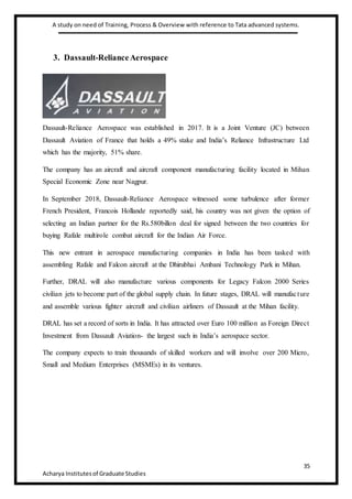 A study on need of Training, Process & Overview with reference to Tata advanced systems.
35
Acharya Institutesof Graduate Studies
3. Dassault-RelianceAerospace
Dassault-Reliance Aerospace was established in 2017. It is a Joint Venture (JC) between
Dassault Aviation of France that holds a 49% stake and India’s Reliance Infrastructure Ltd
which has the majority, 51% share.
The company has an aircraft and aircraft component manufacturing facility located in Mihan
Special Economic Zone near Nagpur.
In September 2018, Dassault-Reliance Aerospace witnessed some turbulence after former
French President, Francois Hollande reportedly said, his country was not given the option of
selecting an Indian partner for the Rs.580billon deal for signed between the two countries for
buying Rafale multirole combat aircraft for the Indian Air Force.
This new entrant in aerospace manufacturing companies in India has been tasked with
assembling Rafale and Falcon aircraft at the Dhirubhai Ambani Technology Park in Mihan.
Further, DRAL will also manufacture various components for Legacy Falcon 2000 Series
civilian jets to become part of the global supply chain. In future stages, DRAL will manufacture
and assemble various fighter aircraft and civilian airliners of Dassault at the Mihan facility.
DRAL has set a record of sorts in India. It has attracted over Euro 100 million as Foreign Direct
Investment from Dassault Aviation- the largest such in India’s aerospace sector.
The company expects to train thousands of skilled workers and will involve over 200 Micro,
Small and Medium Enterprises (MSMEs) in its ventures.
 