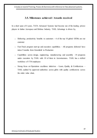 A study on need of Training, Process & Overview with reference to Tata advanced systems.
37
Acharya Institutesof Graduate Studies
3.5. Milestones achieved / Awards received
In a short span of 6 years, TATA Advanced Systems had become one of the leading private
players in Indian Aerospace and Defense Industry. TASL Advantage is driven by,
o Delivering productivity benefits to customers - 6 of the top 10 global OEMs are our
customer
o Fast-Track program start-up and execution capabilities – All programs delivered have
taken 9 months from Greenfield to Production
o Capabilities across design, engineering, manufacturing and assembly –18 programs
under execution by TASL with 10 of them in Aerostructures. TASL has a skilled
workforce of 1754 employees
o Strong focus on Operations excellence initiatives - Learn, Quality & Certifications –
TASL audited by approved authorities across globe with quality certifications across
the entire value chain.
 