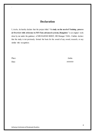 .
4
Acharya Institutesof Graduate Studies
Declaration
I, Anshu, do hereby declare that the project titled “A study on the need of Training, process
& Overview with reference to M/S Tata advanced systems, Bangalore” is an original work
done by me under the guidance of MR RAJESH BHIST, HR Manager TASL. I further declare
that the study is not previously formed the basis for the award of any award, research, or any
similar title recognition.
Place: Anshu
Date: #######
 