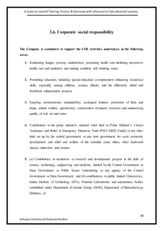 A study on need of Training, Process & Overview with reference to Tata advanced systems.
40
Acharya Institutesof Graduate Studies
3.6. Corporate social responsibility
The Company is committed to support the CSR Activities undertaken in the following
areas:
1. Eradicating hunger, poverty, malnutrition; promoting health care including preventive
health care and sanitation and making available safe drinking water.
2. Promoting education, including special education or employment enhancing vocational
skills, especially among children, women, elderly, and the differently abled and
livelihood enhancement projects.
3. Ensuring environmental sustainability, ecological balance, protection of flora and
fauna, animal welfare, agroforestry, conservation of natural resources and maintaining
quality of soil, air and water.
4. Contribution to the prime minister's national relief fund or Prime Minister’s Citizen
Assistance and Relief in Emergency Situations Fund (PM CARES Fund)] or any other
fund set up by the central government or any state government for socio economic
development and relief and welfare of the schedule caste, tribes, other backward
classes, minorities and women.
5. (a) Contribution to incubators or research and development projects in the field of
science, technology, engineering and medicine, funded by the Central Government or
State Government or Public Sector Undertaking or any agency of the Central
Government or State Government; and (b) contributions to public funded Universities;
Indian Institute of Technology (IITs); National Laboratories and autonomous bodies
established under Department of Atomic Energy (DAE); Department of Biotechnology
(Ministry of
 