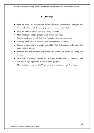 A study on need of Training, Process & Overview with reference to Tata advanced systems.
56
Acharya Institutesof Graduate Studies
5.1. Findings
 From the above Data, we can come on the conclusions that maximum employees are
happy and satisfied with the training programs conducted by the TASL.
 There are very less number of female employees/trainee.
 Many employees asked if company could provide case study.
 TASL focused more on soft skills (I.e. Prevention of Sexual harassment)
 Company should provide certificate after the completion of Training.
 Training sessions must be on weekly basis. (Either Soft skill, technical skills, leadership
skills, problem solving)
 Expected industrial examples and related case studies are missed out during the
training.
 These types of training programs will be helpful to understand the importance and
criticality of flight operations in a development program
 Many employees complain that Virtual meeting is the reason people lose interest.
 