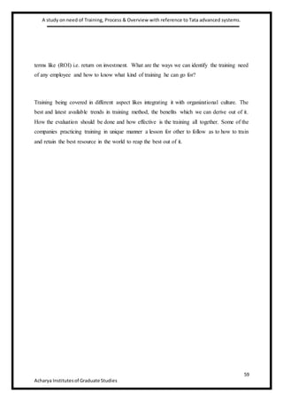 A study on need of Training, Process & Overview with reference to Tata advanced systems.
59
Acharya Institutesof Graduate Studies
terms like (ROI) i.e. return on investment. What are the ways we can identify the training need
of any employee and how to know what kind of training he can go for?
Training being covered in different aspect likes integrating it with organizational culture. The
best and latest available trends in training method, the benefits which we can derive out of it.
How the evaluation should be done and how effective is the training all together. Some of the
companies practicing training in unique manner a lesson for other to follow as to how to train
and retain the best resource in the world to reap the best out of it.
 