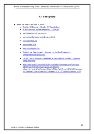 A study on need of Training, Process & Overview with reference to Tata advanced systems.
60
Acharya Institutesof Graduate Studies
5.4. Bibliography
 I took the help of HR team of TASL.
 Benefits Of Training – Benefits Of (benefitof.net)
 What is Training and Development? | TalentLyft
 www.tataadvancedsystems.com
 www.wikipedia/tataadvancedsystems.html
 www.slideshare.net
 www.scribbr.com
 www.questionpro.com
 Training and Development - Meaning, its Need and Importance
(managementstudyguide.com)
 List Of Top 10 Aerospace Companies in India | Indian Aviation Companies
(thingsinindia.in)
 https://www.predictiveanalyticstoday.com/what-is-aerospace-and-defense-
industry-top-software-in-aerospace-and-defense-
industry/#:~:text=What%20are%20the%20Key%20Terms%20in%20Aerospac
e%20and,all%20the%20pieces%20together.%20...%20More%20items...%20
 