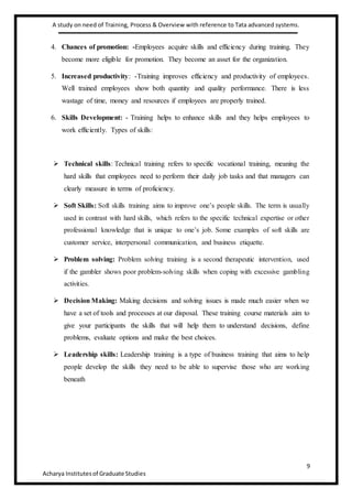 A study on need of Training, Process & Overview with reference to Tata advanced systems.
9
Acharya Institutesof Graduate Studies
4. Chances of promotion: -Employees acquire skills and efficiency during training. They
become more eligible for promotion. They become an asset for the organization.
5. Increased productivity: -Training improves efficiency and productivity of employees.
Well trained employees show both quantity and quality performance. There is less
wastage of time, money and resources if employees are properly trained.
6. Skills Development: - Training helps to enhance skills and they helps employees to
work efficiently. Types of skills:
 Technical skills: Technical training refers to specific vocational training, meaning the
hard skills that employees need to perform their daily job tasks and that managers can
clearly measure in terms of proficiency.
 Soft Skills: Soft skills training aims to improve one’s people skills. The term is usually
used in contrast with hard skills, which refers to the specific technical expertise or other
professional knowledge that is unique to one’s job. Some examples of soft skills are
customer service, interpersonal communication, and business etiquette.
 Problem solving: Problem solving training is a second therapeutic intervention, used
if the gambler shows poor problem-solving skills when coping with excessive gambling
activities.
 Decision Making: Making decisions and solving issues is made much easier when we
have a set of tools and processes at our disposal. These training course materials aim to
give your participants the skills that will help them to understand decisions, define
problems, evaluate options and make the best choices.
 Leadership skills: Leadership training is a type of business training that aims to help
people develop the skills they need to be able to supervise those who are working
beneath
 