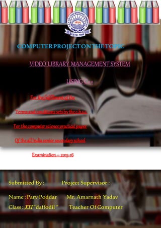 COMPUTERPROJECTONTHETOPIC
VIDEO LIBRARY MANAGEMENT SYSTEM
USING C++
For thefulfillmentofthe
Terms andconditionssetsbythec.b.s.e.
For thecomputer sciencepracticalpaper
Of theallIndiasenior secondaryschool
Examination– 2015-16
Submitted By : Project Supervisor :
Name :Parv Poddar Mr. Amarnath Yadav
Class : XII ”daffodil “ Teacher Of Computer
 