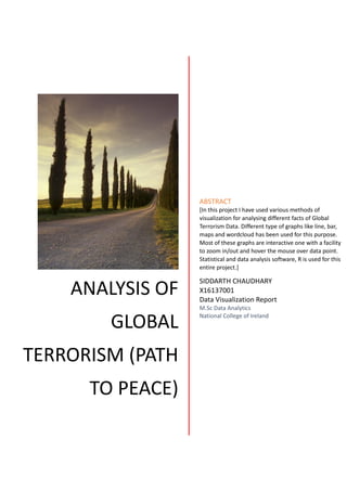 ANALYSIS OF
GLOBAL
TERRORISM (PATH
TO PEACE)
ABSTRACT
[In this project I have used various methods of
visualization for analysing different facts of Global
Terrorism Data. Different type of graphs like line, bar,
maps and wordcloud has been used for this purpose.
Most of these graphs are interactive one with a facility
to zoom in/out and hover the mouse over data point.
Statistical and data analysis software, R is used for this
entire project.]
SIDDARTH CHAUDHARY
X16137001
Data Visualization Report
M.Sc Data Analytics
National College of Ireland
 