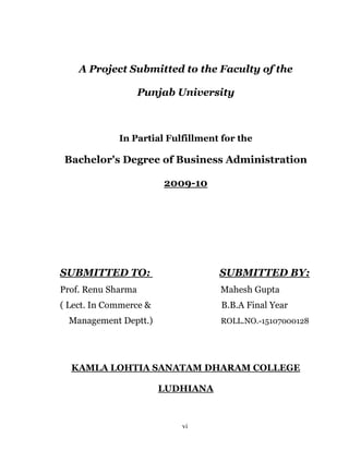 A Project Submitted to the Faculty of the

                    Punjab University



             In Partial Fulfillment for the

 Bachelor's Degree of Business Administration

                        2009-10




SUBMITTED TO:                      SUBMITTED BY:
Prof. Renu Sharma                  Mahesh Gupta
( Lect. In Commerce &               B.B.A Final Year
  Management Deptt.)               ROLL.NO.-15107000128




  KAMLA LOHTIA SANATAM DHARAM COLLEGE

                        LUDHIANA



                           vi
 