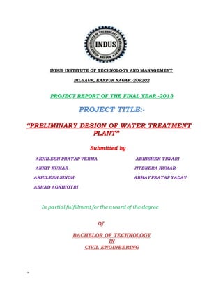 =
INDUS INSTITUTE OF TECHNOLOGY AND MANAGEMENT
BILHAUR, KANPUR NAGAR -209202
PROJECT REPORT OF THE FINAL YEAR -2013
PROJECT TITLE:-
“PRELIMINARY DESIGN OF WATER TREATMENT
PLANT”
Submitted by
AKHILESH PRATAP VERMA ABHISHEK TIWARI
ANKIT KUMAR JITENDRA KUMAR
AKHILESH SINGH ABHAY PRATAP YADAV
ASHAD AGNIHOTRI
In partial fulfillment for the award of the degree
Of
BACHELOR OF TECHNOLOGY
IN
CIVIL ENGINEERING
 