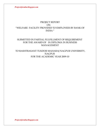 Projectsformba.blogspot.com




                  PROJECT REPORT
                       ON
“WELFARE FACILITY PROVIDED TO EMPLOYEES BY BANK OF
                      INDIA “


  SUBMITTED IN PARTIAL FULFILLMENT OF REQUIREMENT
      FOR THE AWARD OF IN DIPLOMA IN BUSINESS
                    MANAGEMENT

TO RASHTRASANT TUKDOJI MAHARAJ NAGPUR UNIVERSITY,
                    NAGPUR
          FOR THE ACADEMIC YEAR 2009-10




Projectsformba.blogspot.com
 