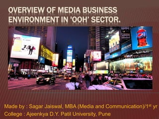 OVERVIEW OF MEDIA BUSINESS
ENVIRONMENT IN 'OOH’ SECTOR.
Made by : Sagar Jaiswal, MBA (Media and Communication)/1st yr
College : Ajeenkya D.Y. Patil University, Pune
 