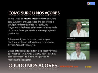 Com a vinda do Mestre Masatoshi Ohi (6º Dan)
para S. Miguel em 1968, cabe-lhe por inteiro a
divulgação da modalidade na região, e o
lançamento das bases e de uma escola que ainda
dá os seus frutos por via da primeira geração de
praticantes.

                                                   Masatoshi Ohi
O Judo nos Açores tem assim uma insigne
história e um longo palmarés que remonta em
termos Associativos a 1970.

Desde então essas bases têm sido desenvolvidas
por Mestres como Jorge Batista, nome que fica
associado de modo indelével à prática da
modalidade nos Açores.                             Jorge Batista



                                                                   Fonte
 