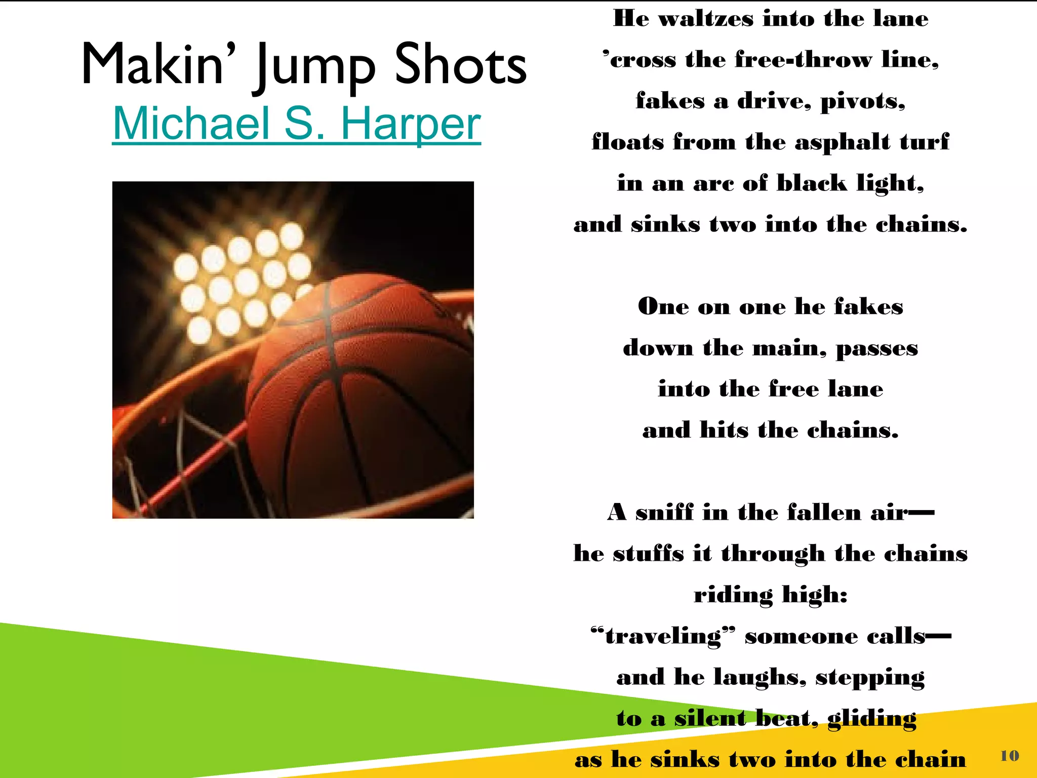 10
Makin’ Jump Shots
By Michael S. Harper
He waltzes into the lane
’cross the free-throw line,
fakes a drive, pivots,
floats from the asphalt turf
in an arc of black light,
and sinks two into the chains.
One on one he fakes
down the main, passes
into the free lane
and hits the chains.
 
A sniff in the fallen air—
he stuffs it through the chains
riding high:
“traveling” someone calls—
and he laughs, stepping
to a silent beat, gliding
as he sinks two into the chain
Makin’ Jump Shots
 