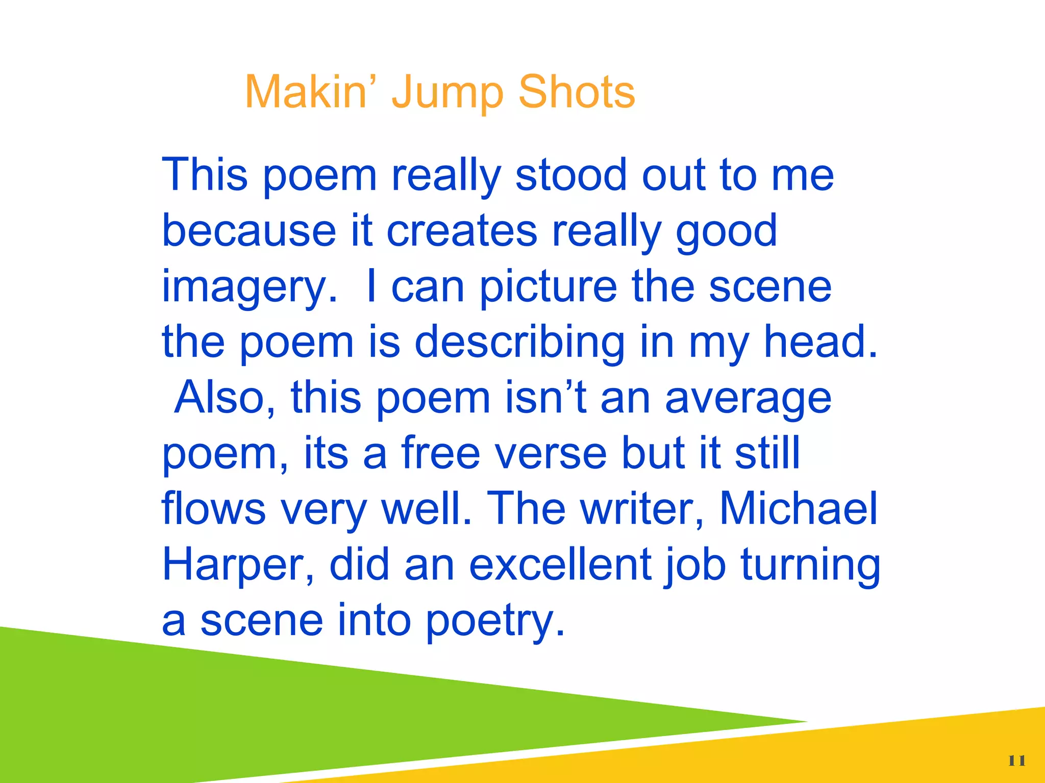 11
This poem really stood out to me
because it creates really good
imagery. I can picture the scene
the poem is describing in my head.
Also, this poem isn’t an average
poem, its a free verse but it still
flows very well. The writer, Michael
Harper, did an excellent job turning
a scene into poetry.
Makin’ Jump Shots
 