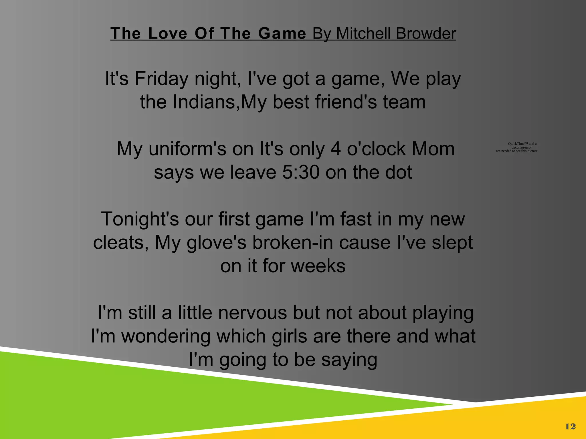 12
The Love Of The Game By Mitchell Browder
It's Friday night, I've got a game, We play
the Indians,My best friend's team
My uniform's on It's only 4 o'clock Mom
says we leave 5:30 on the dot
Tonight's our first game I'm fast in my new
cleats, My glove's broken-in cause I've slept
on it for weeks
I'm still a little nervous but not about playing
I'm wondering which girls are there and what
I'm going to be saying
QuickTime™ and a
decompressor
are needed to see this picture.
 