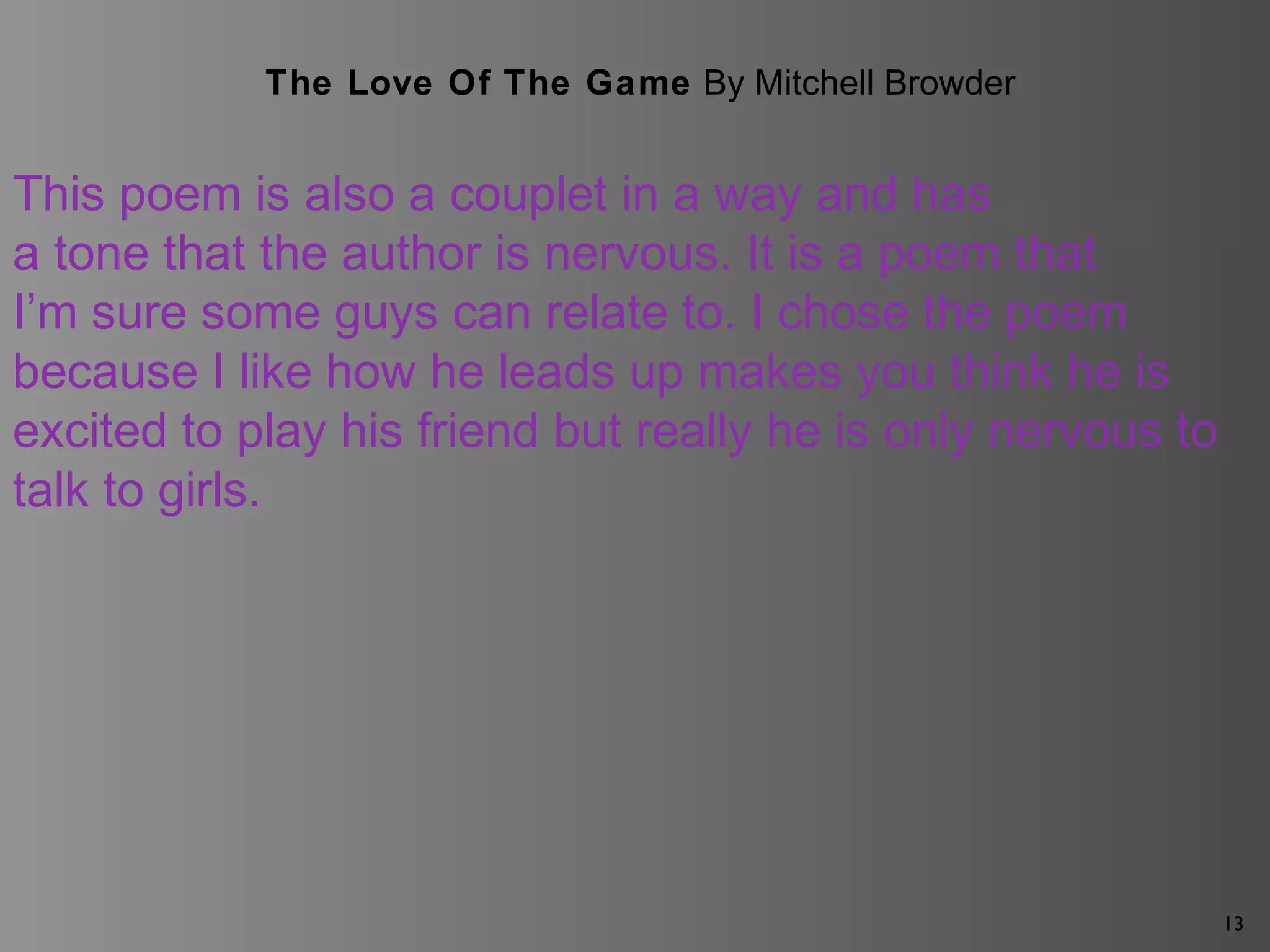 13
The Love Of The Game By Mitchell Browder
This poem is also a couplet in a way and has
a tone that the author is nervous. It is a poem that
I’m sure some guys can relate to. I chose the poem
because I like how he leads up makes you think he is
excited to play his friend but really he is only nervous to
talk to girls.
 