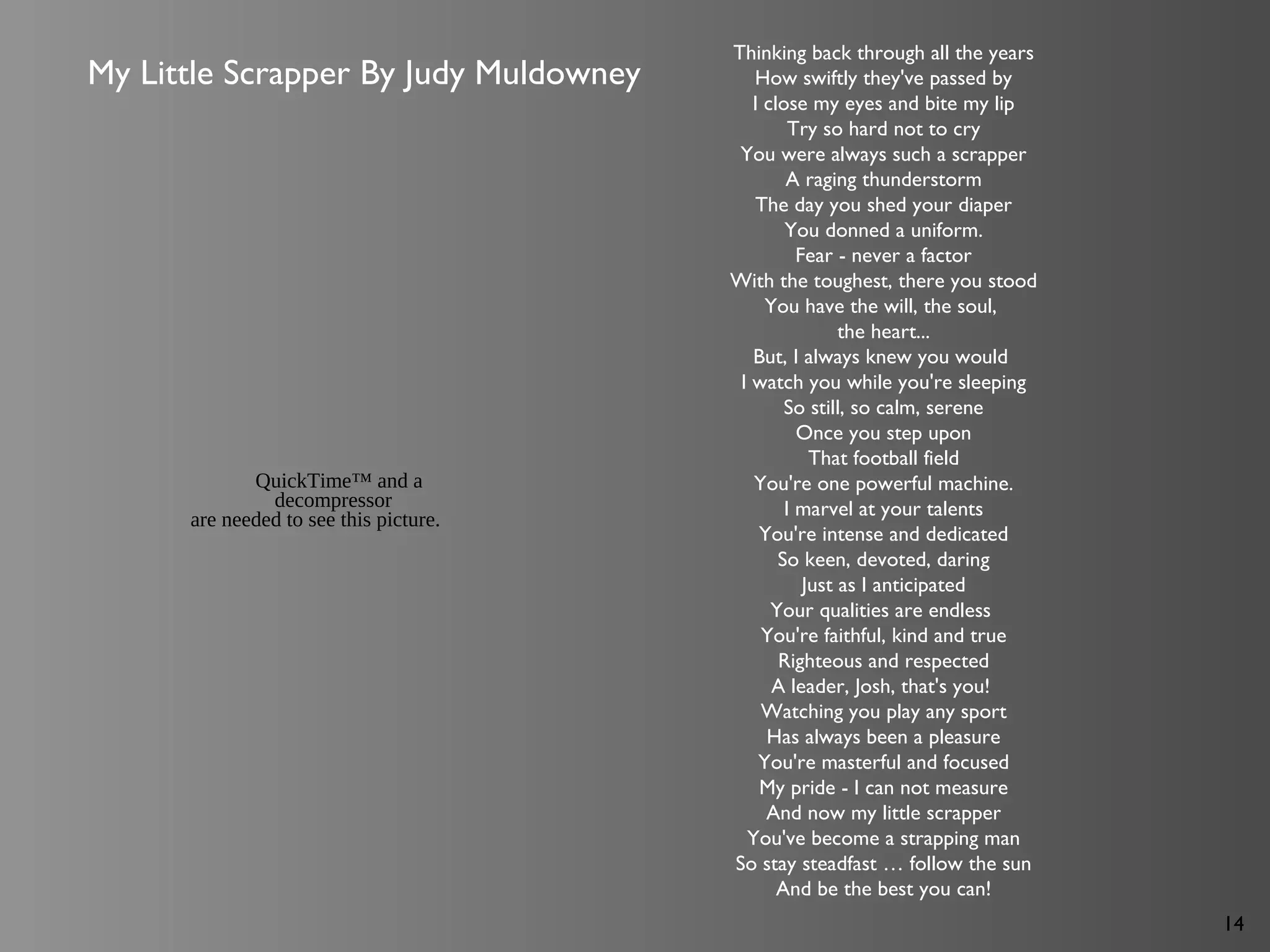 14
Thinking back through all the years
How swiftly they've passed by
I close my eyes and bite my lip
Try so hard not to cry
You were always such a scrapper
A raging thunderstorm
The day you shed your diaper
You donned a uniform.
Fear - never a factor
With the toughest, there you stood
You have the will, the soul,
the heart...
But, I always knew you would
I watch you while you're sleeping
So still, so calm, serene
Once you step upon
That football field
You're one powerful machine.
I marvel at your talents
You're intense and dedicated
So keen, devoted, daring
Just as I anticipated
Your qualities are endless
You're faithful, kind and true
Righteous and respected
A leader, Josh, that's you!
Watching you play any sport
Has always been a pleasure
You're masterful and focused
My pride - I can not measure
And now my little scrapper
You've become a strapping man
So stay steadfast … follow the sun
And be the best you can!
My Little Scrapper By Judy Muldowney
QuickTime™ and a
decompressor
are needed to see this picture.
 