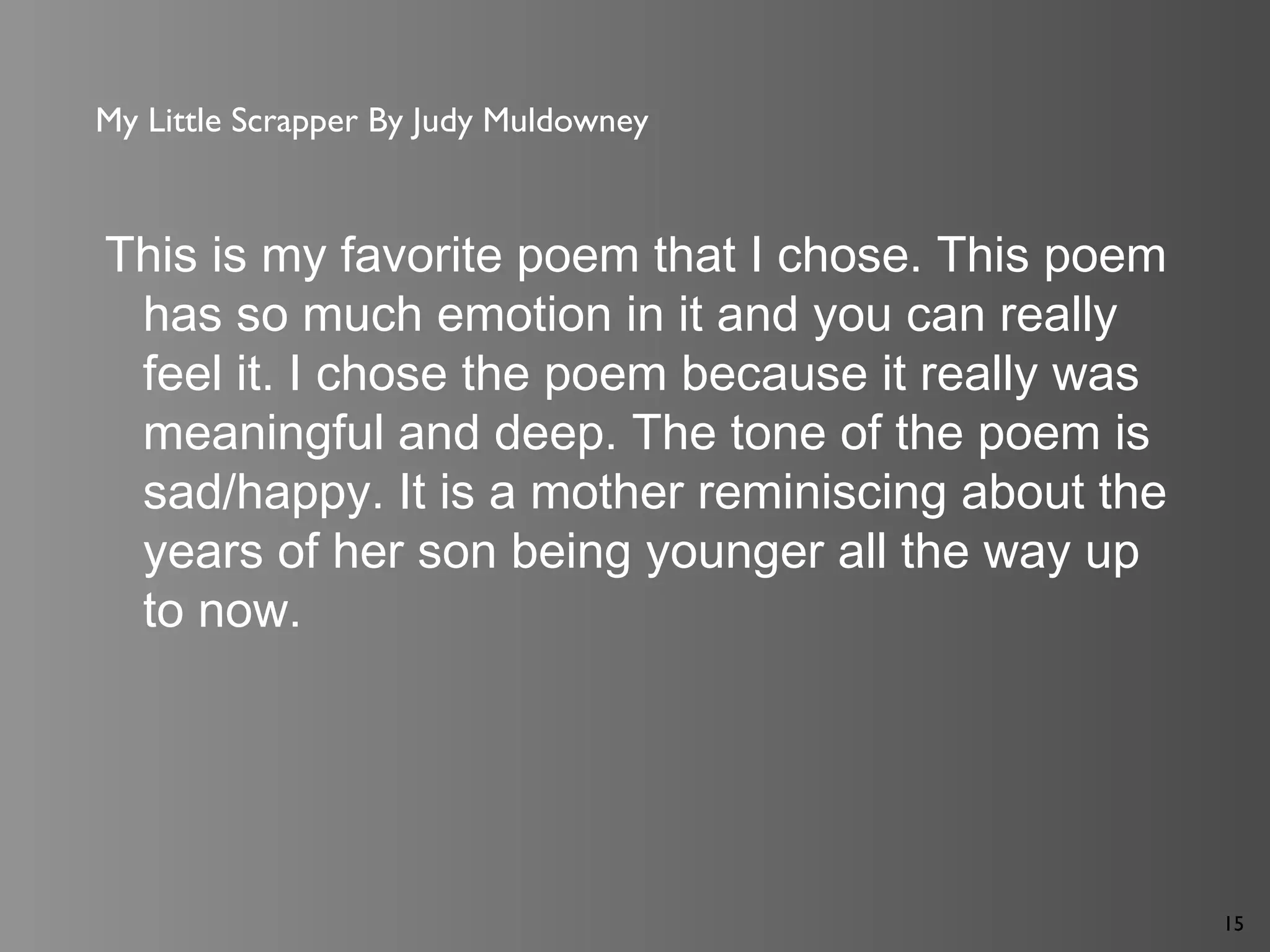15
My Little Scrapper By Judy Muldowney
This is my favorite poem that I chose. This poem
has so much emotion in it and you can really
feel it. I chose the poem because it really was
meaningful and deep. The tone of the poem is
sad/happy. It is a mother reminiscing about the
years of her son being younger all the way up
to now.
 