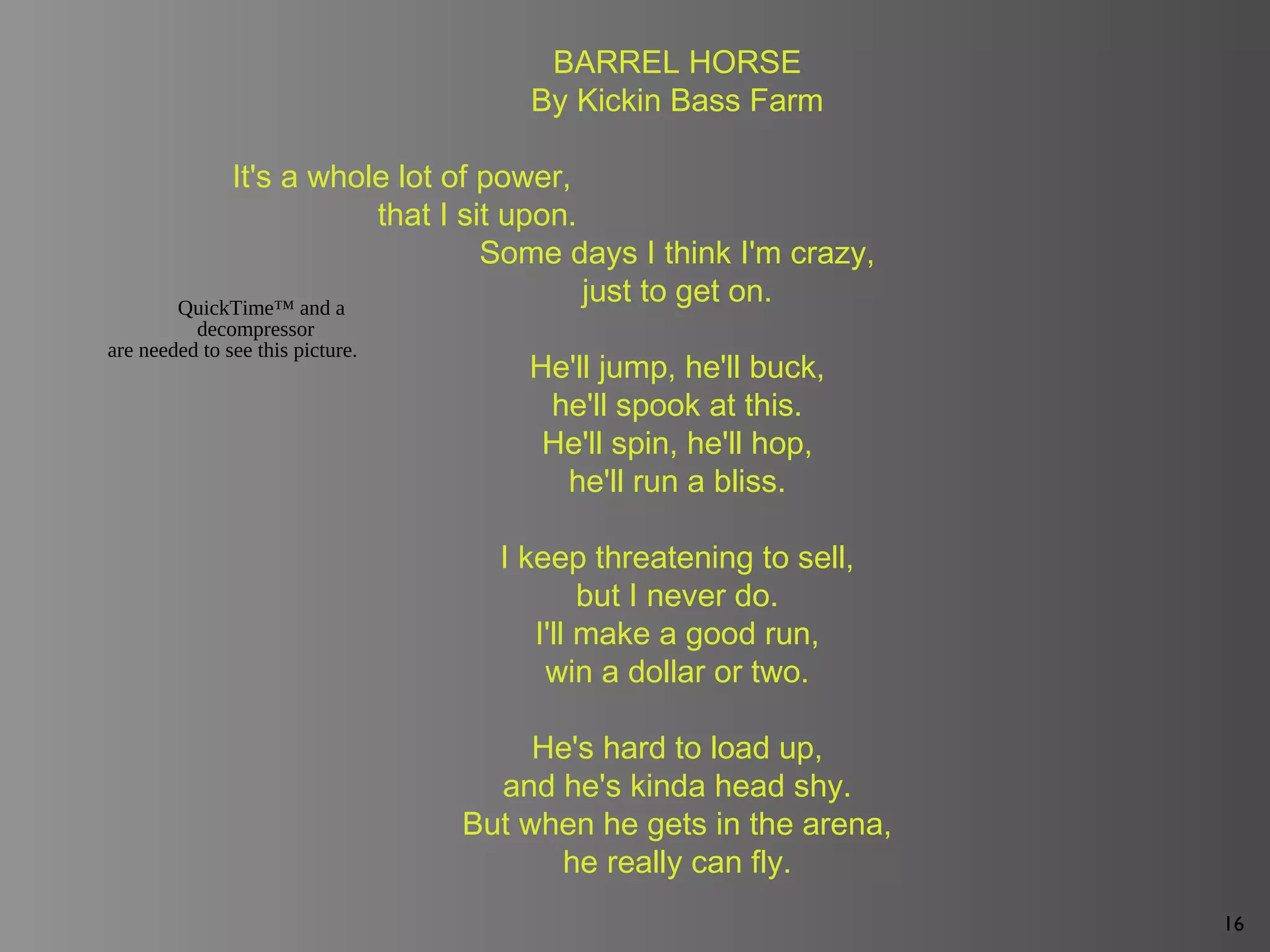 16
BARREL HORSE
By Kickin Bass Farm
It's a whole lot of power,
that I sit upon.
Some days I think I'm crazy,
just to get on.
He'll jump, he'll buck,
he'll spook at this.
He'll spin, he'll hop,
he'll run a bliss.
I keep threatening to sell,
but I never do.
I'll make a good run,
win a dollar or two.
He's hard to load up,
and he's kinda head shy.
But when he gets in the arena,
he really can fly.
QuickTime™ and a
decompressor
are needed to see this picture.
 