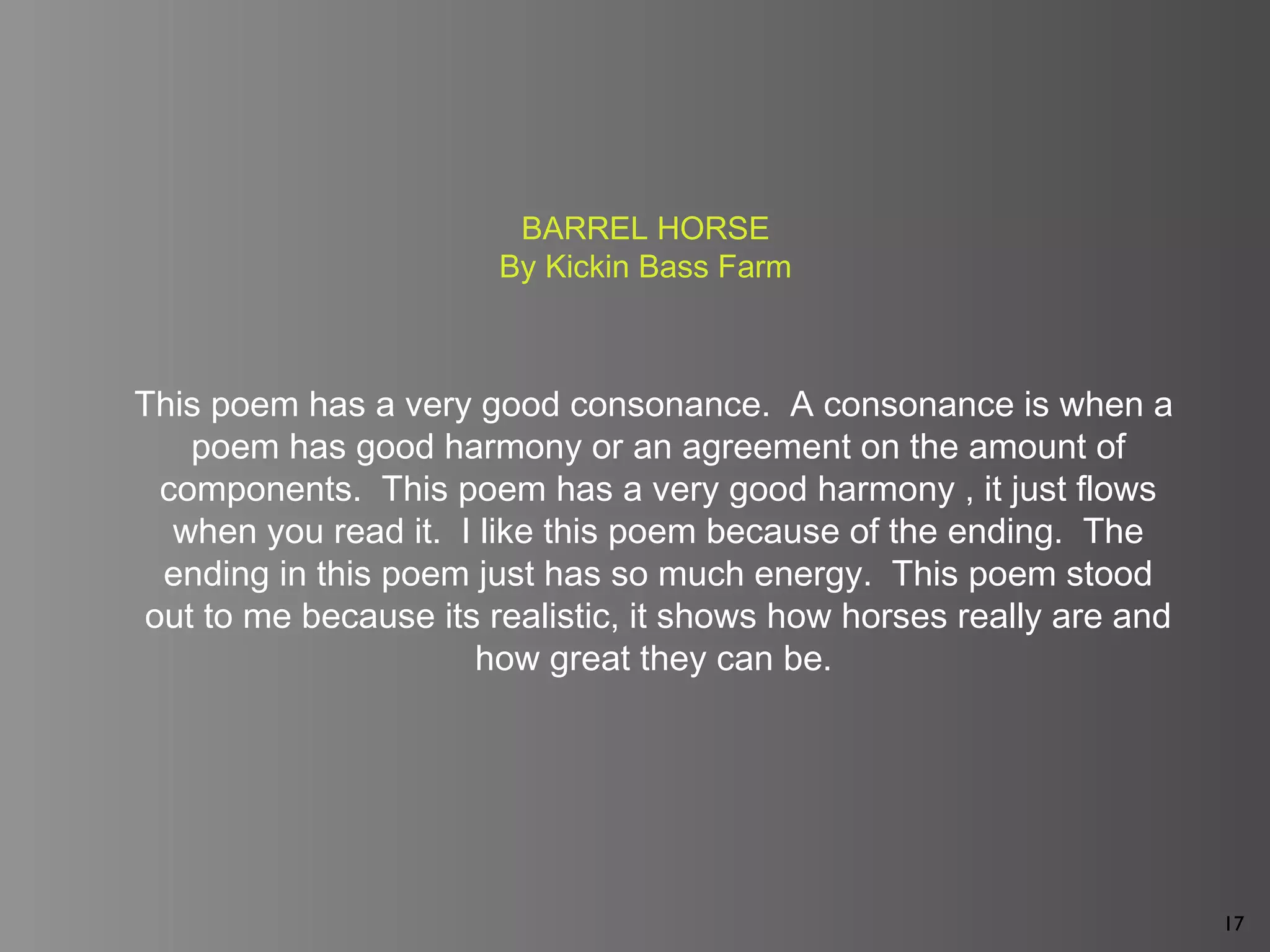 17
This poem has a very good consonance. A consonance is when a
poem has good harmony or an agreement on the amount of
components. This poem has a very good harmony , it just flows
when you read it. I like this poem because of the ending. The
ending in this poem just has so much energy. This poem stood
out to me because its realistic, it shows how horses really are and
how great they can be.
BARREL HORSE
By Kickin Bass Farm
 