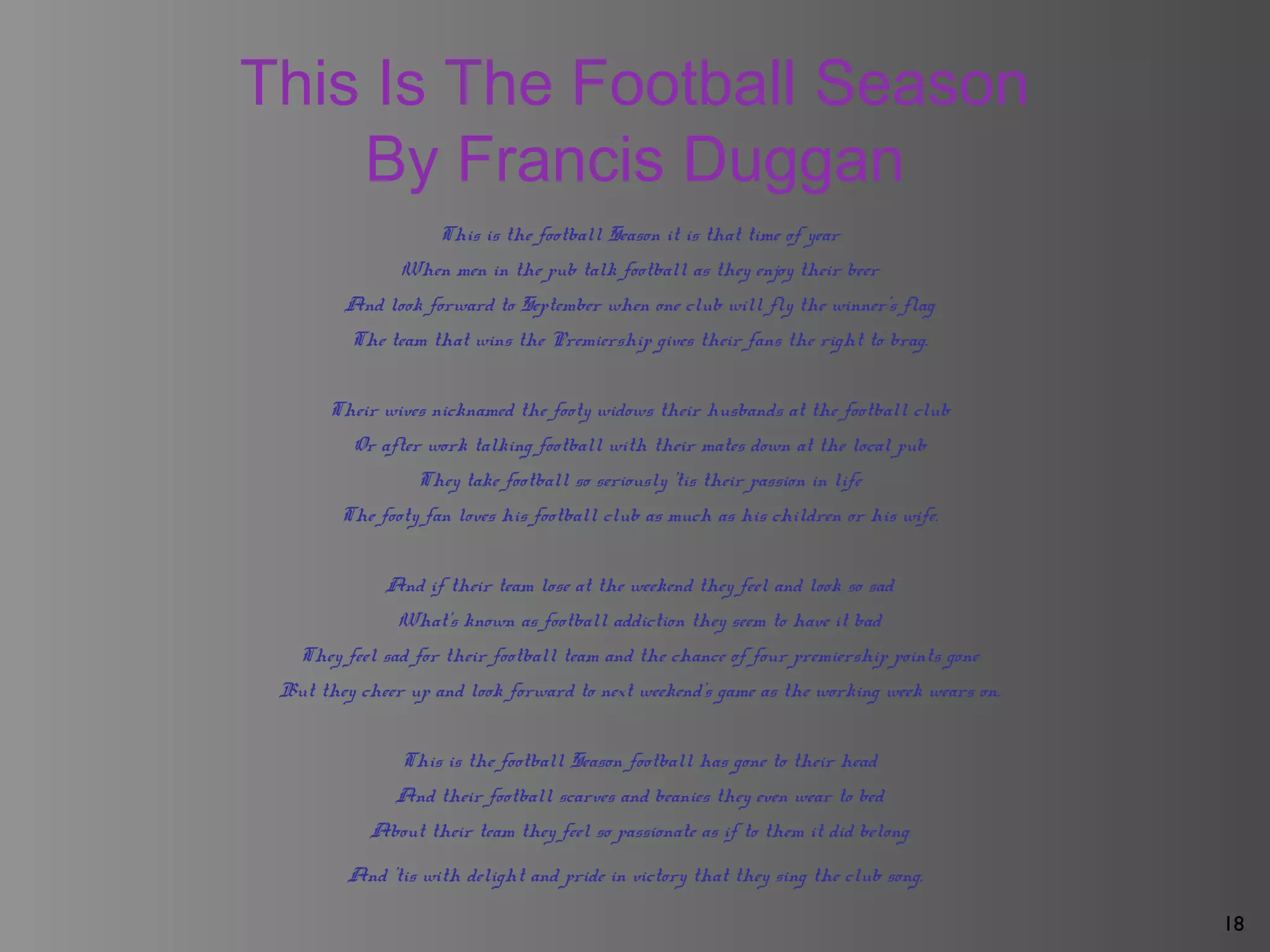 18
This Is The Football Season
By Francis Duggan
This is the football Season it is that time of year
When men in the pub talk football as they enjoy their beer
And look forward to September when one club will fly the winner's flag
The team that wins the Premiership gives their fans the right to brag.
Their wives nicknamed the footy widows their husbands at the football club
Or after work talking football with their mates down at the local pub
They take football so seriously 'tis their passion in life
The footy fan loves his football club as much as his children or his wife.
And if their team lose at the weekend they feel and look so sad
What's known as football addiction they seem to have it bad
They feel sad for their football team and the chance of four premiership points gone
But they cheer up and look forward to next weekend's game as the working week wears on.
This is the football Season football has gone to their head
And their football scarves and beanies they even wear to bed
About their team they feel so passionate as if to them it did belong
And 'tis with delight and pride in victory that they sing the club song.
 