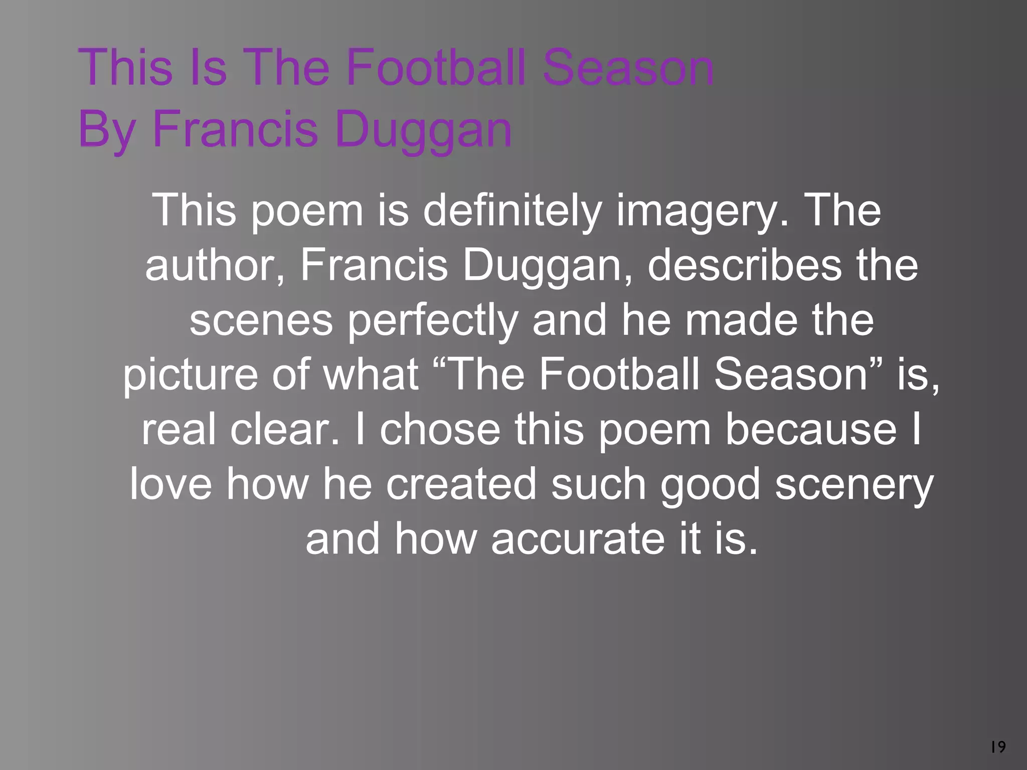 19
This Is The Football Season
By Francis Duggan
This poem is definitely imagery. The
author, Francis Duggan, describes the
scenes perfectly and he made the
picture of what “The Football Season” is,
real clear. I chose this poem because I
love how he created such good scenery
and how accurate it is.
 