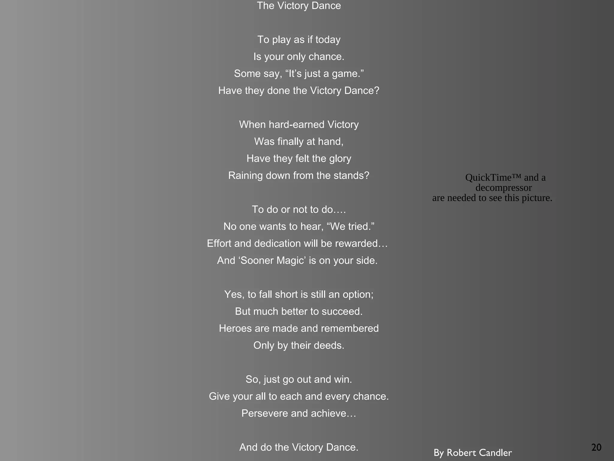 20
The Victory Dance
To play as if today
Is your only chance.
Some say, “It’s just a game.”
Have they done the Victory Dance?
When hard-earned Victory
Was finally at hand,
Have they felt the glory
Raining down from the stands?
To do or not to do….
No one wants to hear, “We tried.”
Effort and dedication will be rewarded…
And ‘Sooner Magic’ is on your side.
Yes, to fall short is still an option;
But much better to succeed.
Heroes are made and remembered
Only by their deeds.
So, just go out and win.
Give your all to each and every chance.
Persevere and achieve…
And do the Victory Dance.
By Robert Candler
QuickTime™ and a
decompressor
are needed to see this picture.
 