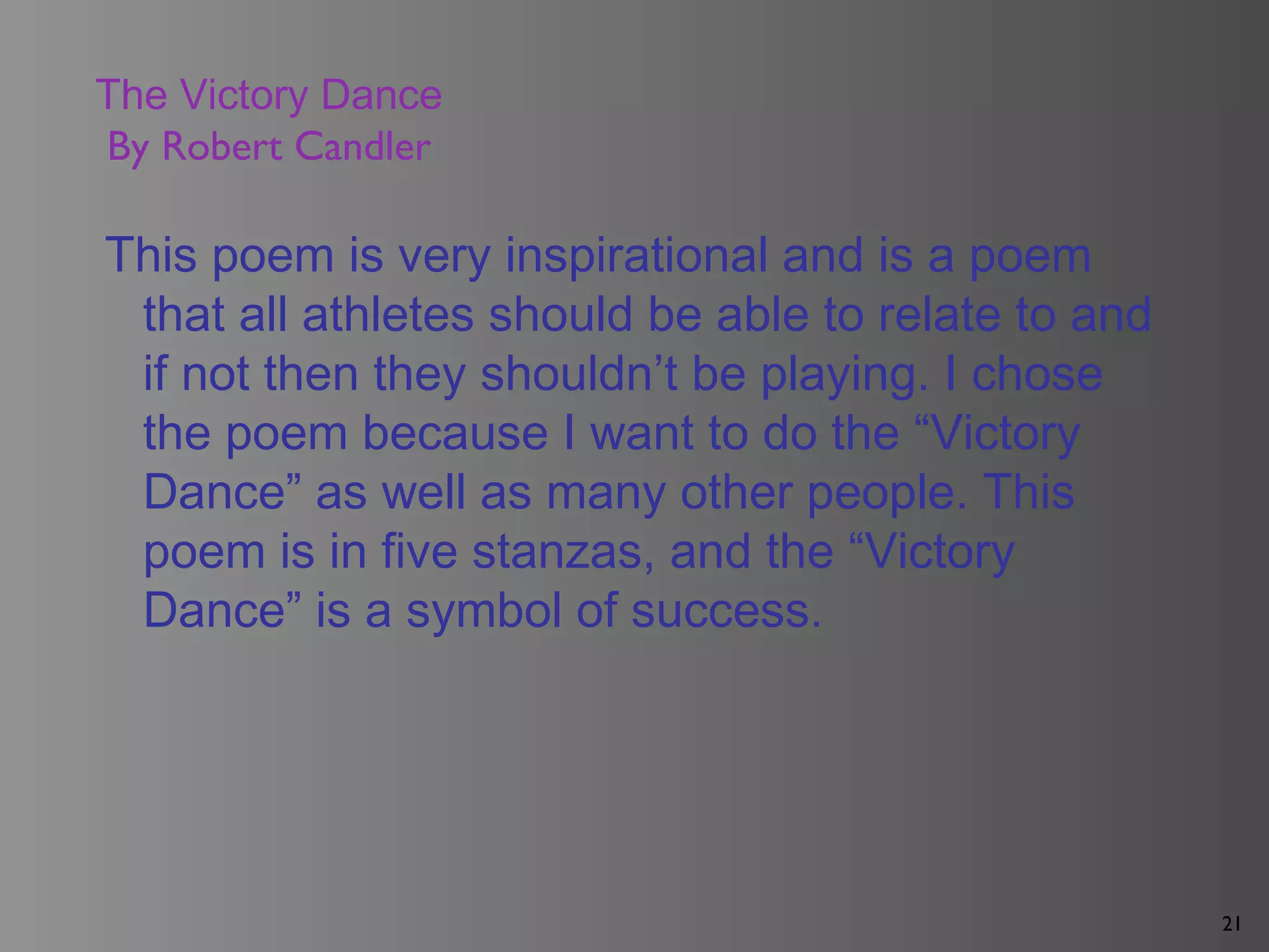 21
The Victory Dance
By Robert Candler
This poem is very inspirational and is a poem
that all athletes should be able to relate to and
if not then they shouldn’t be playing. I chose
the poem because I want to do the “Victory
Dance” as well as many other people. This
poem is in five stanzas, and the “Victory
Dance” is a symbol of success.
 