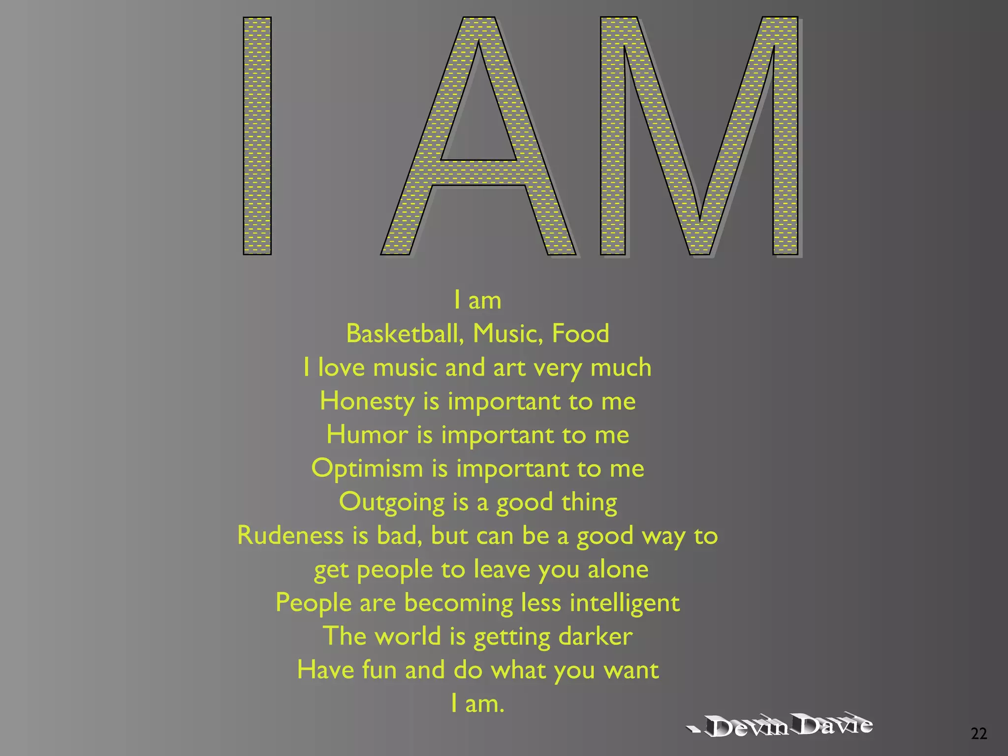22
I am
Basketball, Music, Food
I love music and art very much
Honesty is important to me
Humor is important to me
Optimism is important to me
Outgoing is a good thing
Rudeness is bad, but can be a good way to
get people to leave you alone
People are becoming less intelligent
The world is getting darker
Have fun and do what you want
I am.
 
