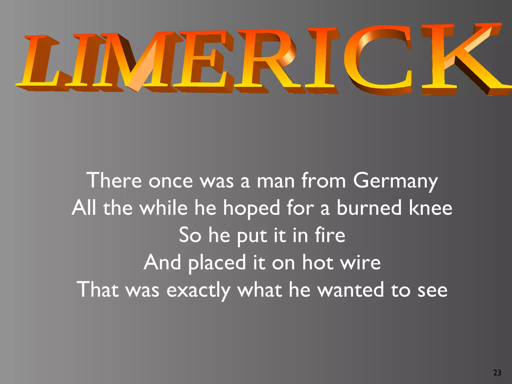 23
There once was a man from Germany
All the while he hoped for a burned knee
So he put it in fire
And placed it on hot wire
That was exactly what he wanted to see
 