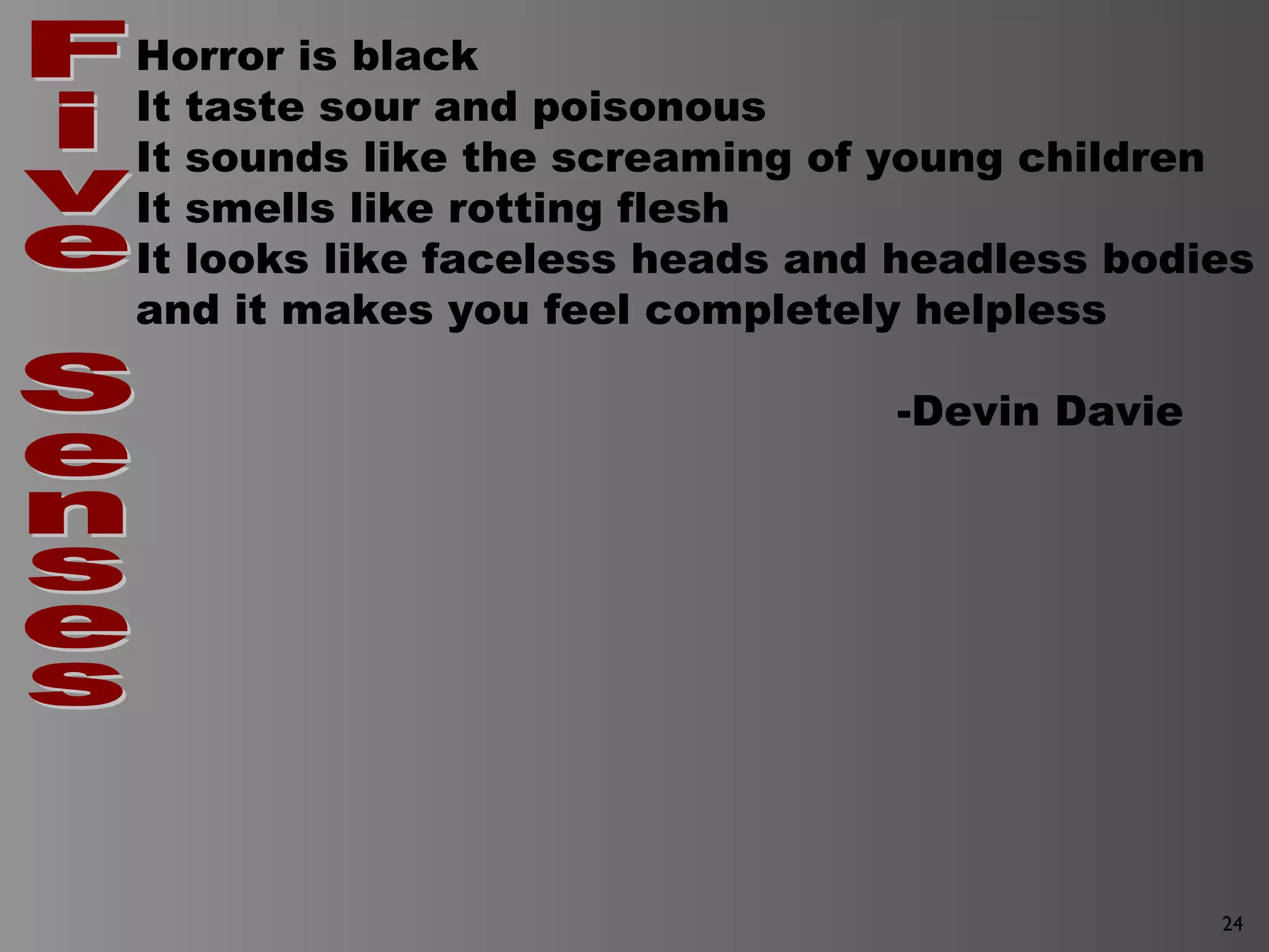 24
Horror is black
It taste sour and poisonous
It sounds like the screaming of young children
It smells like rotting flesh
It looks like faceless heads and headless bodies
and it makes you feel completely helpless
-Devin Davie
 