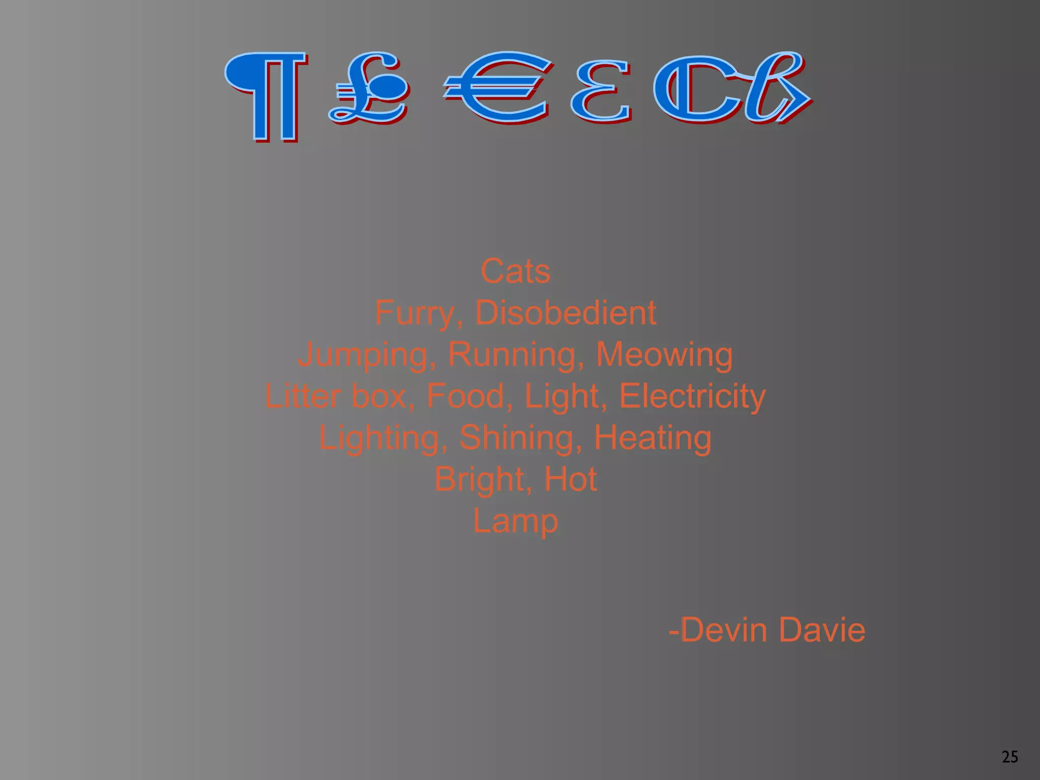 25
Cats
Furry, Disobedient
Jumping, Running, Meowing
Litter box, Food, Light, Electricity
Lighting, Shining, Heating
Bright, Hot
Lamp
-Devin Davie
 