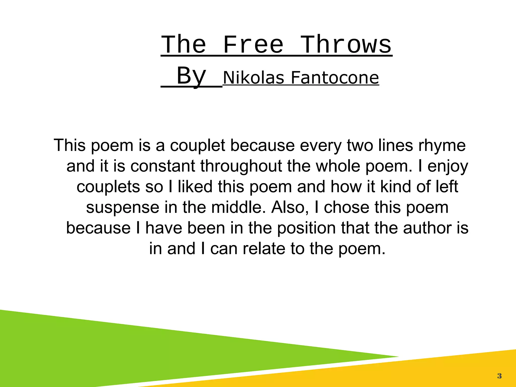 3
The Free Throws
By Nikolas Fantocone
This poem is a couplet because every two lines rhyme
and it is constant throughout the whole poem. I enjoy
couplets so I liked this poem and how it kind of left
suspense in the middle. Also, I chose this poem
because I have been in the position that the author is
in and I can relate to the poem.
 