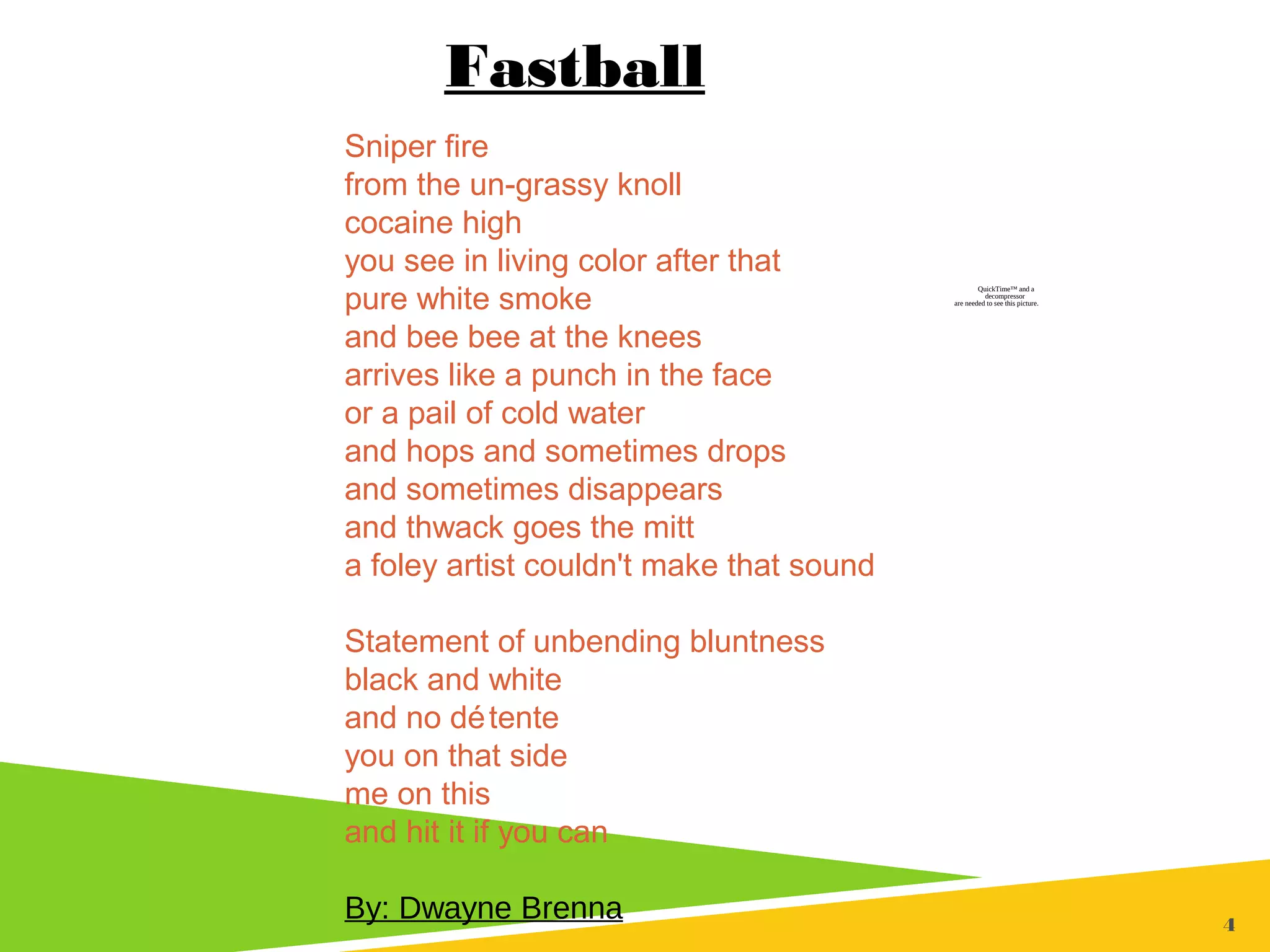 44
Sniper fire
from the un-grassy knoll
cocaine high
you see in living color after that
pure white smoke
and bee bee at the knees
arrives like a punch in the face
or a pail of cold water
and hops and sometimes drops
and sometimes disappears
and thwack goes the mitt
a foley artist couldn't make that sound
Statement of unbending bluntness
black and white
and no détente
you on that side
me on this
and hit it if you can
By: Dwayne Brenna
Fastball
QuickTime™ and a
decompressor
are needed to see this picture.
 
