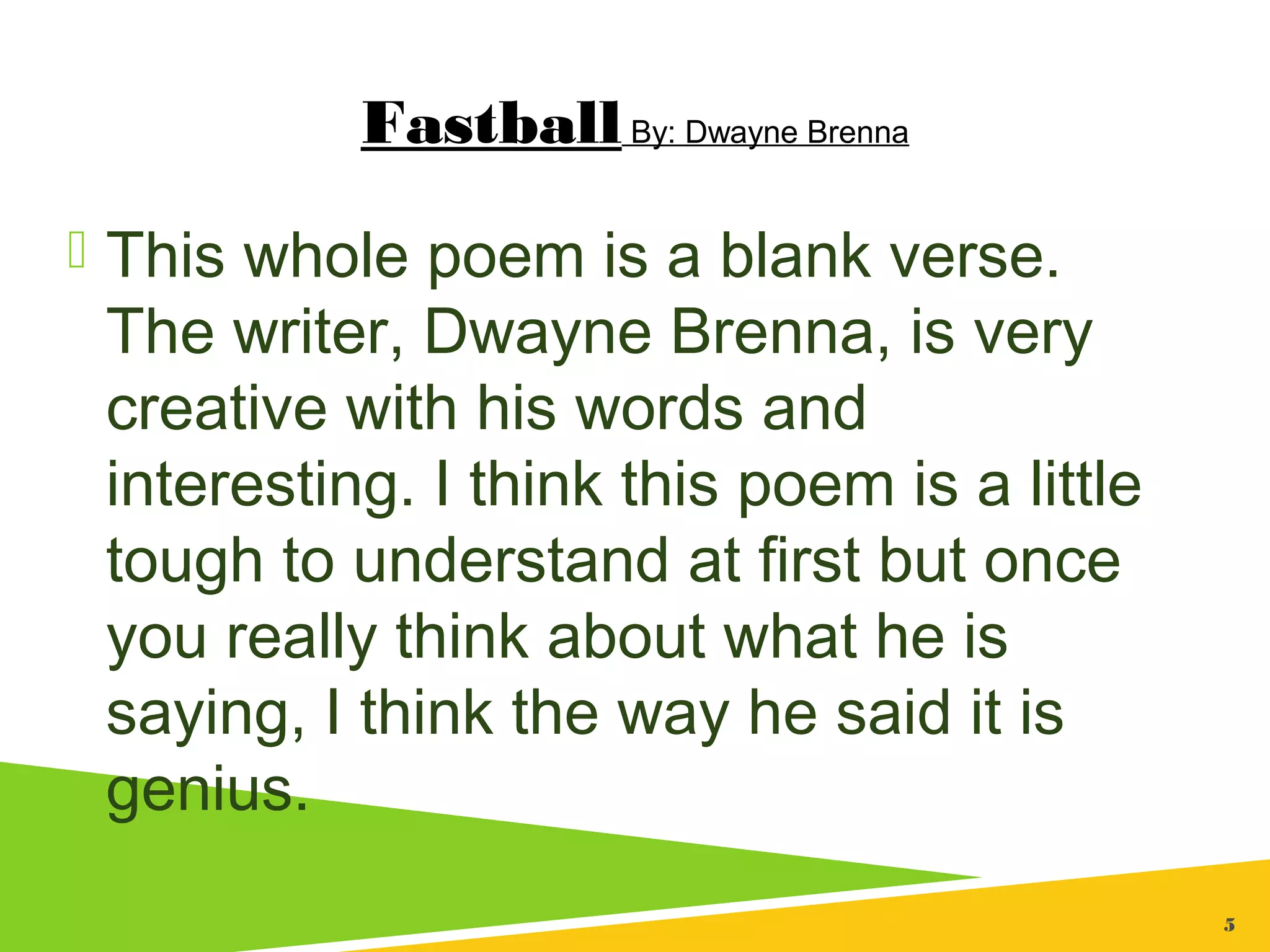 5
FastballBy: Dwayne Brenna
 This whole poem is a blank verse.
The writer, Dwayne Brenna, is very
creative with his words and
interesting. I think this poem is a little
tough to understand at first but once
you really think about what he is
saying, I think the way he said it is
genius.
 