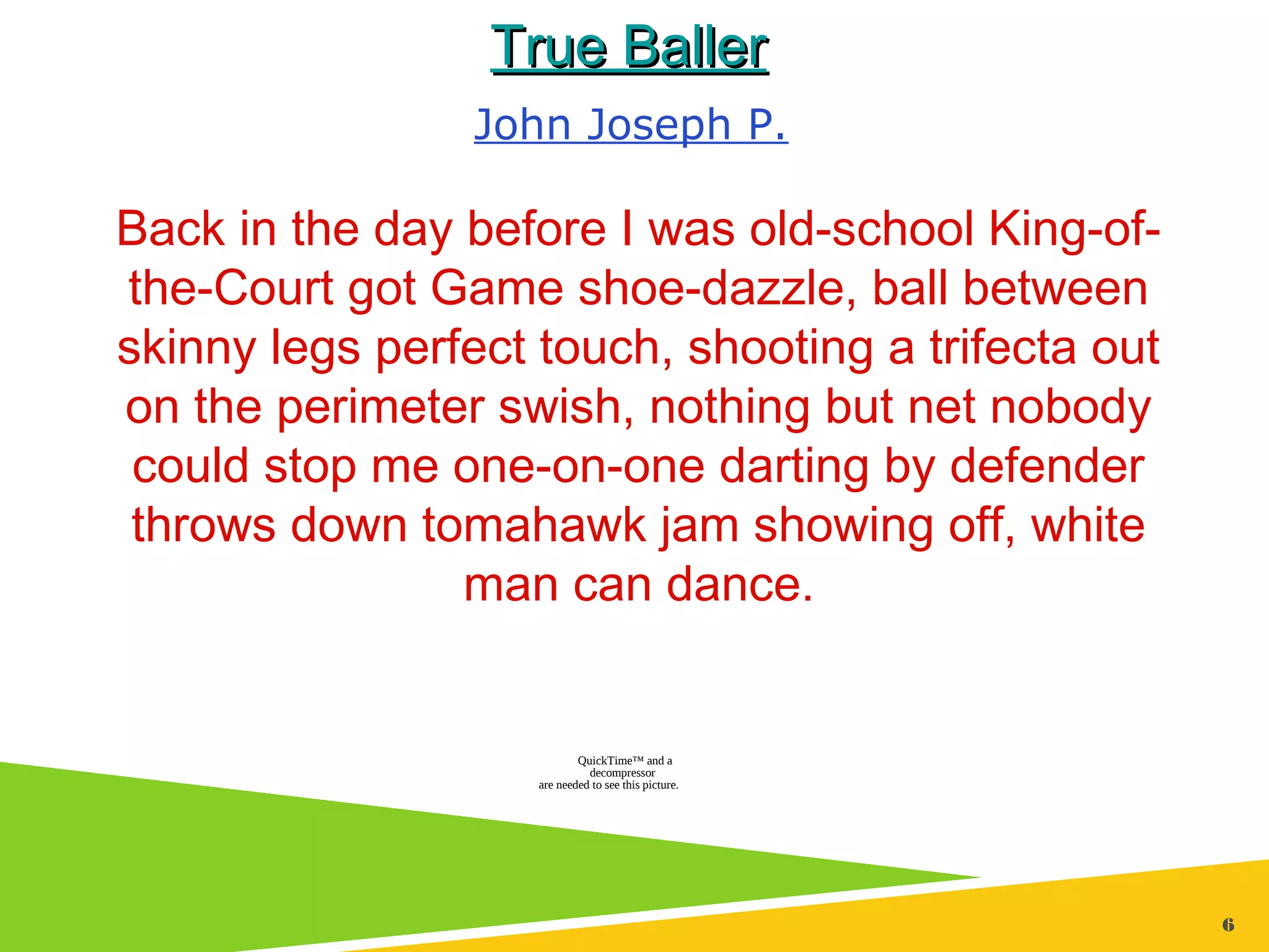 6
True BallerTrue Baller
Back in the day before I was old-school King-of-
the-Court got Game shoe-dazzle, ball between
skinny legs perfect touch, shooting a trifecta out
on the perimeter swish, nothing but net nobody
could stop me one-on-one darting by defender
throws down tomahawk jam showing off, white
man can dance.
John Joseph P.
QuickTime™ and a
decompressor
are needed to see this picture.
 