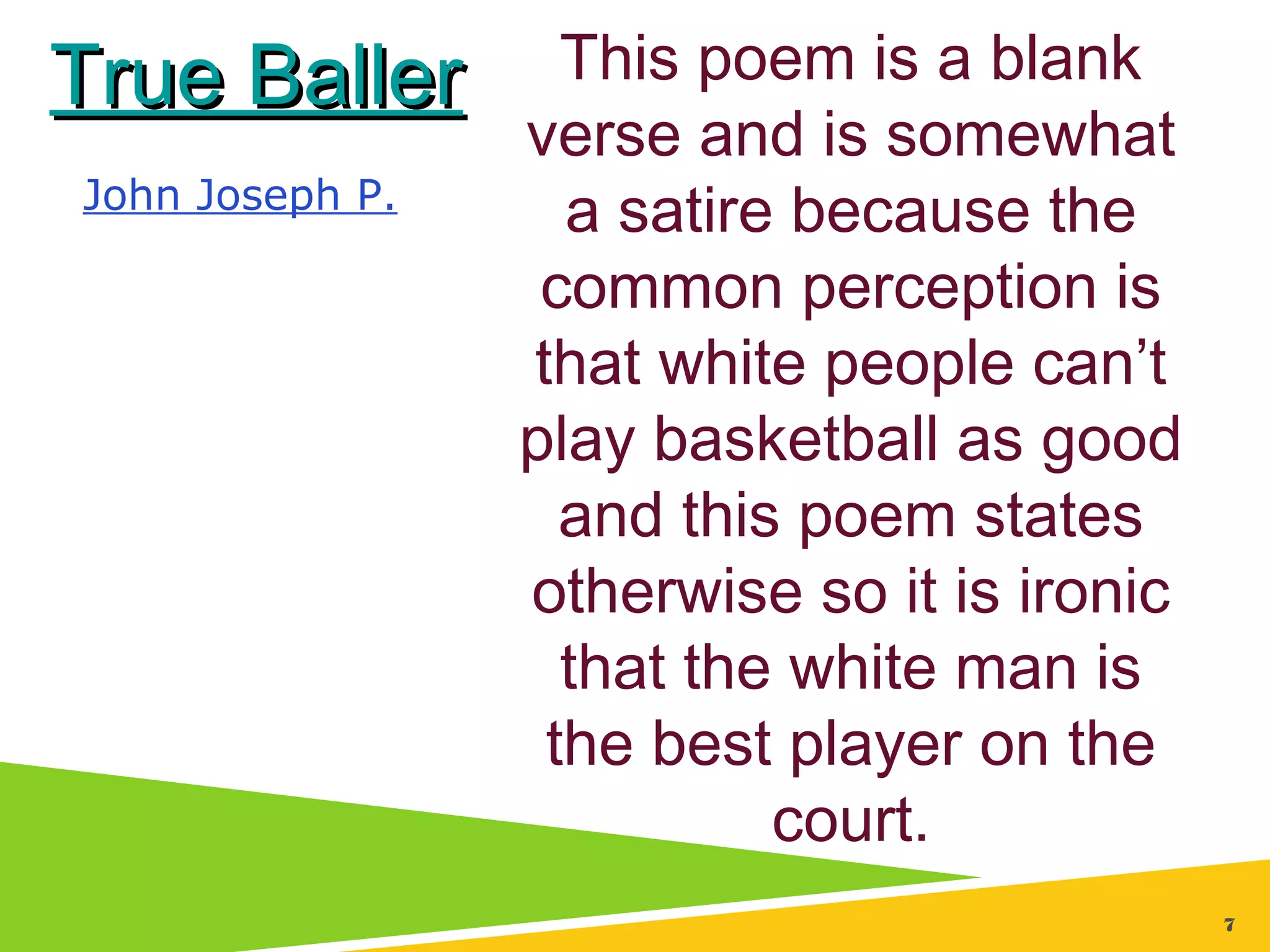 77
True BallerTrue Baller
John Joseph P.
This poem is a blank
verse and is somewhat
a satire because the
common perception is
that white people can’t
play basketball as good
and this poem states
otherwise so it is ironic
that the white man is
the best player on the
court.
 