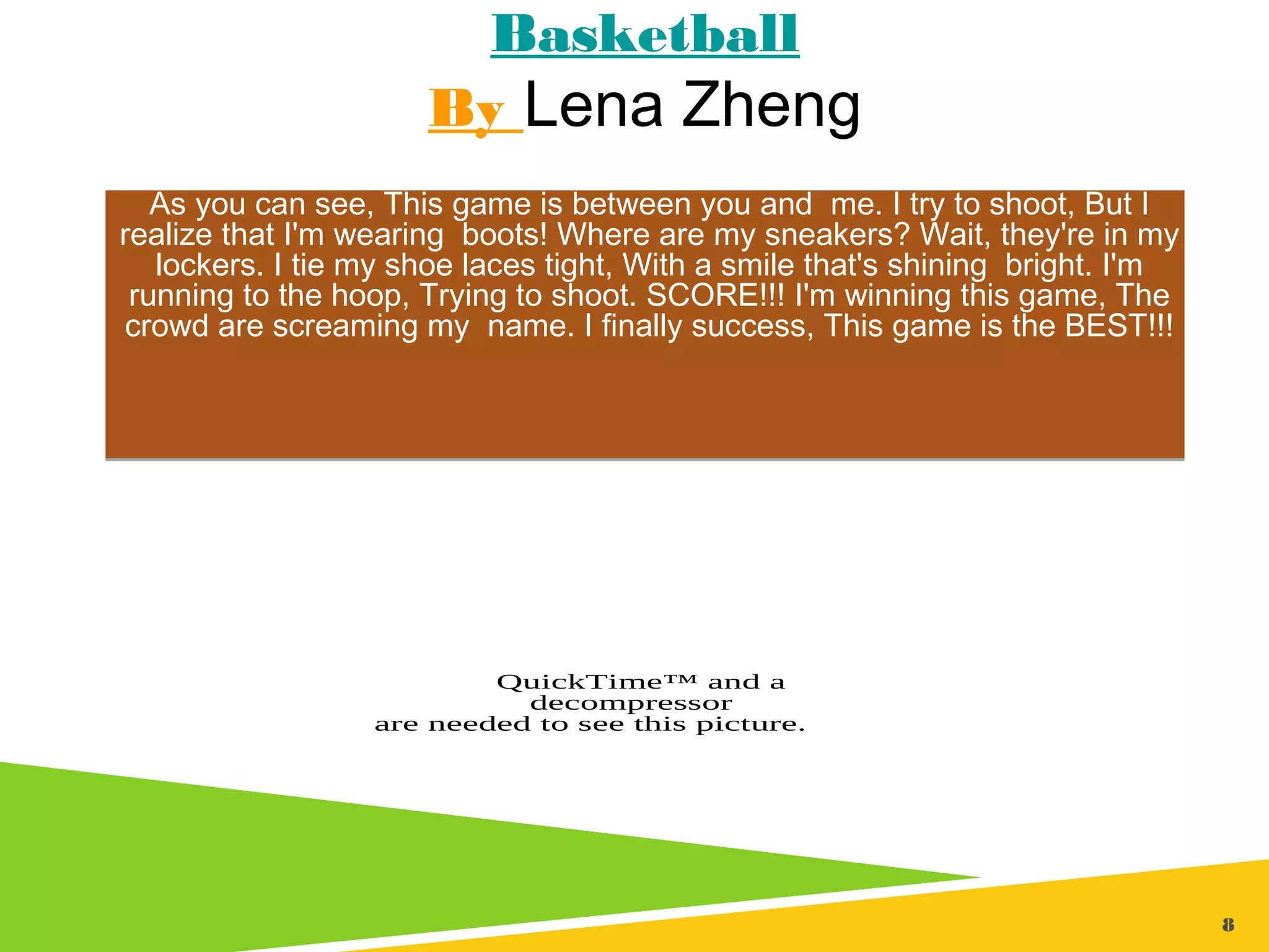 8
Basketball
By Lena Zheng
As you can see, This game is between you and me. I try to shoot, But I
realize that I'm wearing boots! Where are my sneakers? Wait, they're in my
lockers. I tie my shoe laces tight, With a smile that's shining bright. I'm
running to the hoop, Trying to shoot. SCORE!!! I'm winning this game, The
crowd are screaming my name. I finally success, This game is the BEST!!!
As you can see, This game is between you and me. I try to shoot, But I
realize that I'm wearing boots! Where are my sneakers? Wait, they're in my
lockers. I tie my shoe laces tight, With a smile that's shining bright. I'm
running to the hoop, Trying to shoot. SCORE!!! I'm winning this game, The
crowd are screaming my name. I finally success, This game is the BEST!!!
QuickTime™ and a
decompressor
are needed to see this picture.
 