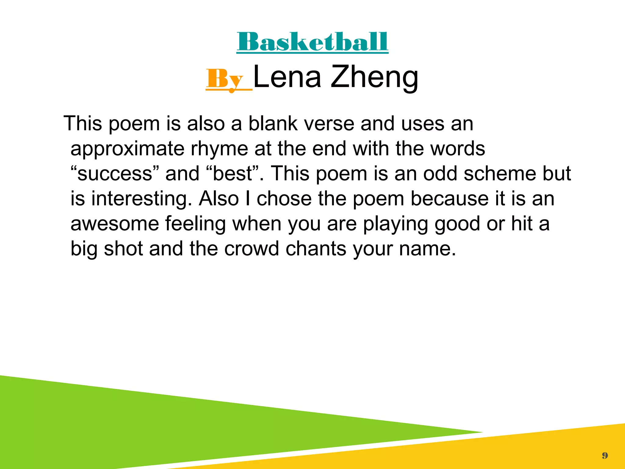 9
Basketball
By Lena Zheng
This poem is also a blank verse and uses an
approximate rhyme at the end with the words
“success” and “best”. This poem is an odd scheme but
is interesting. Also I chose the poem because it is an
awesome feeling when you are playing good or hit a
big shot and the crowd chants your name.
 