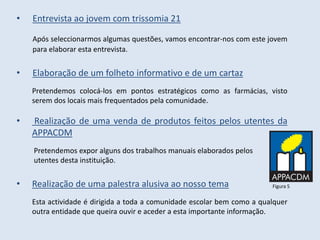 •   Entrevista ao jovem com trissomia 21

    Após seleccionarmos algumas questões, vamos encontrar-nos com este jovem
    para elaborar esta entrevista.


•   Elaboração de um folheto informativo e de um cartaz
    Pretendemos colocá-los em pontos estratégicos como as farmácias, visto
    serem dos locais mais frequentados pela comunidade.

•   Realização de uma venda de produtos feitos pelos utentes da
    APPACDM
    Pretendemos expor alguns dos trabalhos manuais elaborados pelos
    utentes desta instituição.


•   Realização de uma palestra alusiva ao nosso tema                     Figura 5


    Esta actividade é dirigida a toda a comunidade escolar bem como a qualquer
    outra entidade que queira ouvir e aceder a esta importante informação.
 