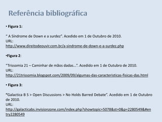 • Figura 1:

“ A Síndrome de Down e a surdez”. Acedido em 1 de Outubro de 2010.
URL:
http://www.direitodeouvir.com.br/a-sindrome-de-down-e-a-surdez.php

•Figura 2:

“Trissomia 21 – Caminhar de mãos dadas...”. Acedido em 1 de Outubro de 2010.
URL:
http://21trissomia.blogspot.com/2009/09/algumas-das-caracteristicas-fisicas-das.html

• Figura 3:

“Galactica B S > Open Discussions > No Holds Barred Debate”. Acedido em 1 de Outubro
de 2010.
URL:
http://galacticabs.invisionzone.com/index.php?showtopic=5078&st=0&p=2280549&#en
try2280549
 
