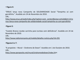 • Figura 4:

“ERSUC lança nova Campanha de SOLIDARIEDADE Social "Tampinha só com
garrafinha ”. Acedido em 24 de Novembro de 2010.
URL:
http://www.ersuc.pt/web/index.php?option=com_content&view=article&id=114:e
rsuc-lanca-nova-campanha-de-solidariedade-social-tampinha-so-com-garrafinha

•Figura 5:

“Castelo Branco recebe carrinha para turistas com deficiência”. Acedido em 24 de
Novembro de 2010.
URL:
http://www.radiomonsanto.pt/mobile/detalhe-noticia.php?id=291

•Figuras 6 e 7:

“A propósito – Mural – Sindrome de Down”. Acedido em 1 de Outubro de 2010.
URL:
http://www.aproposito.net/mural/sindromededown/index.htm
 