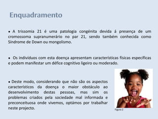 ●  A trissomia 21 é uma patologia congénita devida á presença de um
cromossoma supranumerário no par 21, sendo também conhecida como
Síndrome de Down ou mongolismo.


●  Os indivíduos com esta doença apresentam características físicas específicas
e podem manifestar um défice cognitivo ligeiro ou moderado.



● Deste modo, considerando que não são os aspectos
característicos da doença o maior obstáculo ao
desenvolvimento destas pessoas, mas sim os
problemas criados pela sociedade mal informada e
preconceituosa onde vivemos, optámos por trabalhar
neste projecto.                                           Figura 2
 