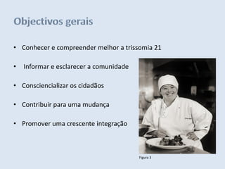 • Conhecer e compreender melhor a trissomia 21

•   Informar e esclarecer a comunidade

• Consciencializar os cidadãos

• Contribuir para uma mudança

• Promover uma crescente integração



                                         Figura 3
 