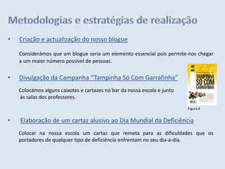 •   Criação e actualização do nosso blogue

    Considerámos que um blogue seria um elemento essencial pois permite-nos chegar
    a um maior número possível de pessoas.


•   Divulgação da Campanha “Tampinha Só Com Garrafinha”
    Colocámos alguns caixotes e cartazes no bar da nossa escola e junto
    às salas dos professores.
                                                                          Figura 4


•   Elaboração de um cartaz alusivo ao Dia Mundial da Deficiência
    Colocar na nossa escola um cartaz que remeta para as dificuldades que os
    portadores de qualquer tipo de deficiência enfrentam no seu dia-a-dia.
 